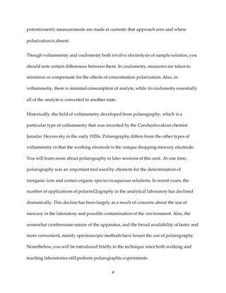 4
potentiometric measurements are made at currents that approach zero and where
polarization is absent.
Though voltammetry and coulometry both involve electrolysis of sample solution, you
should note certain differences between them. In coulometry, measures are taken to
minimize or compensate for the effects of concentration polarization. Also, in
voltammetry, there is minimal consumption of analyte, while in coulometry essentially
all of the analyte is converted to another state.
Historically, the field of voltammetry developed from polarography, which is a
particular type of voltammetry that was invented by the Czechoslovakian chemist
Jaroslav Heyrovsky in the early 1920s. Polarography differs from the other types of
voltammetry in that the working electrode is the unique dropping mercury electrode.
You will learn more about polarography in later sessions of this unit. At one time,
polarography was an important tool used by chemists for the determination of
inorganic ions and certain organic species in aqueous solutions. In recent years, the
number of applications of polarm12ography in the analytical laboratory has declined
dramatically. This decline has been largely as a result of concerns about the use of
mercury in the laboratory and possible contamination of the environment. Also, the
somewhat cumbersome nature of the apparatus, and the broad availability of faster and
more convenient, mainly spectroscopic methods have lessen the use of polarography.
Nonetheless, you will be introduced briefly to the technique since both working and
teaching laboratories still perform polarographic experiments.
 