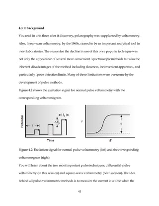 42
4.3.1: Background
You read in unit three after it discovery, polarography was supplanted by voltammetry.
Also, linear-scan voltammetry, by the 1960s, ceased to be an important analytical tool in
most laboratories. The reason for the decline in use of this once popular technique was
not only the appearance of several more convenient spectroscopic methods but also the
inherent disadvantages of the method including slowness, inconvenient apparatus , and
particularly , poor detection limits. Many of these limitations were overcome by the
development of pulse methods.
Figure 4.2 shows the excitation signal for normal pulse voltammetry with the
corresponding voltammogram.
Figure 4.2: Excitation signal for normal pulse voltammetry (left) and the corresponding
voltammogram (right)
You will learn about the two most important pulse techniques; differential-pulse
voltammetry (in this session) and square-wave voltammetry (next seesion). The idea
behind all pulse-voltammetric methods is to measure the current at a time when the
 