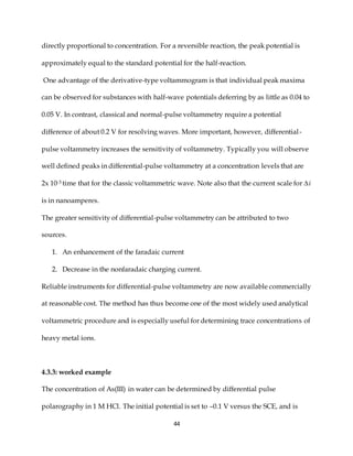 44
directly proportional to concentration. For a reversible reaction, the peak potential is
approximately equal to the standard potential for the half-reaction.
One advantage of the derivative-type voltammogram is that individual peak maxima
can be observed for substances with half-wave potentials deferring by as little as 0.04 to
0.05 V. In contrast, classical and normal-pulse voltammetry require a potential
difference of about 0.2 V for resolving waves. More important, however, differential-
pulse voltammetry increases the sensitivity of voltammetry. Typically you will observe
well defined peaks in differential-pulse voltammetry at a concentration levels that are
2x 10-3 time that for the classic voltammetric wave. Note also that the current scale for ∆i
is in nanoamperes.
The greater sensitivity of differential-pulse voltammetry can be attributed to two
sources.
1. An enhancement of the faradaic current
2. Decrease in the nonfaradaic charging current.
Reliable instruments for differential-pulse voltammetry are now available commercially
at reasonable cost. The method has thus become one of the most widely used analytical
voltammetric procedure and is especially useful for determining trace concentrations of
heavy metal ions.
4.3.3: worked example
The concentration of As(III) in water can be determined by differential pulse
polarography in 1 M HCl. The initial potential is set to –0.1 V versus the SCE, and is
 