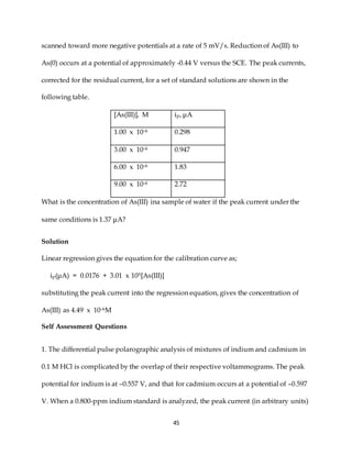 45
scanned toward more negative potentials at a rate of 5 mV/s. Reduction of As(III) to
As(0) occurs at a potential of approximately -0.44 V versus the SCE. The peak currents,
corrected for the residual current, for a set of standard solutions are shown in the
following table.
[As(III)], M ip, μA
1.00 x 10-6 0.298
3.00 x 10-6 0.947
6.00 x 10-6 1.83
9.00 x 10-6 2.72
What is the concentration of As(III) ina sample of water if the peak current under the
same conditions is 1.37 μA?
Solution
Linear regression gives the equation for the calibration curve as;
ip(μA) = 0.0176 + 3.01 x 105[As(III)]
substituting the peak current into the regression equation, gives the concentration of
As(III) as 4.49 x 10-6M
Self Assessment Questions
1. The differential pulse polarographic analysis of mixtures of indium and cadmium in
0.1 M HCl is complicated by the overlap of their respective voltammograms. The peak
potential for indium is at –0.557 V, and that for cadmium occurs at a potential of –0.597
V. When a 0.800-ppm indium standard is analyzed, the peak current (in arbitrary units)
 