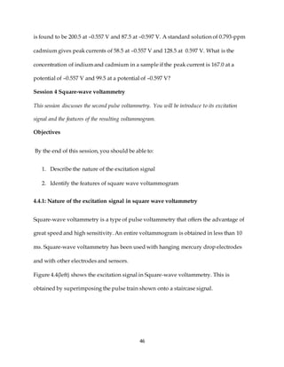 46
is found to be 200.5 at –0.557 V and 87.5 at –0.597 V. A standard solution of 0.793-ppm
cadmium gives peak currents of 58.5 at –0.557 V and 128.5 at 0.597 V. What is the
concentration of indium and cadmium in a sample if the peak current is 167.0 at a
potential of –0.557 V and 99.5 at a potential of –0.597 V?
Session 4 Square-wave voltammetry
This session discusses the second pulse voltammetry. You will be introduce to its excitation
signal and the features of the resulting voltammogram.
Objectives
By the end of this session, you should be able to:
1. Describe the nature of the excitation signal
2. Identify the features of square wave voltammogram
4.4.1: Nature of the excitation signal in square wave voltammetry
Square-wave voltammetry is a type of pulse voltammetry that offers the advantage of
great speed and high sensitivity. An entire voltammogram is obtained in less than 10
ms. Square-wave voltammetry has been used with hanging mercury drop electrodes
and with other electrodes and sensors.
Figure 4.4(left) shows the excitation signal in Square-wave voltammetry. This is
obtained by superimposing the pulse train shown onto a staircase signal.
 