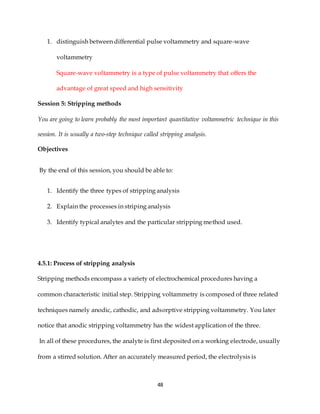 48
1. distinguish between differential pulse voltammetry and square-wave
voltammetry
Square-wave voltammetry is a type of pulse voltammetry that offers the
advantage of great speed and high sensitivity
Session 5: Stripping methods
You are going to learn probably the most important quantitative voltammetric technique in this
session. It is usually a two-step technique called stripping analysis.
Objectives
By the end of this session, you should be able to:
1. Identify the three types of stripping analysis
2. Explain the processes in striping analysis
3. Identify typical analytes and the particular stripping method used.
4.5.1: Process of stripping analysis
Stripping methods encompass a variety of electrochemical procedures having a
common characteristic initial step. Stripping voltammetry is composed of three related
techniques namely anodic, cathodic, and adsorptive stripping voltammetry. You later
notice that anodic stripping voltammetry has the widest application of the three.
In all of these procedures, the analyte is first deposited on a working electrode, usually
from a stirred solution. After an accurately measured period, the electrolysis is
 