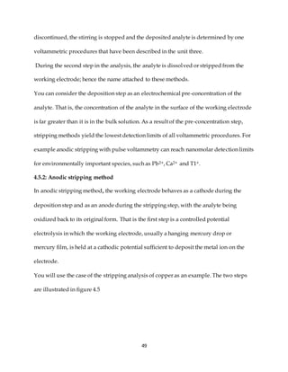 49
discontinued, the stirring is stopped and the deposited analyte is determined by one
voltammetric procedures that have been described in the unit three.
During the second step in the analysis, the analyte is dissolved or stripped from the
working electrode; hence the name attached to these methods.
You can consider the deposition step as an electrochemical pre-concentration of the
analyte. That is, the concentration of the analyte in the surface of the working electrode
is far greater than it is in the bulk solution. As a result of the pre-concentration step,
stripping methods yield the lowest detection limits of all voltammetric procedures. For
example anodic stripping with pulse voltammetry can reach nanomolar detection limits
for environmentally important species, such as Pb2+, Ca2+ and T1+.
4.5.2: Anodic stripping method
In anodic stripping method, the working electrode behaves as a cathode during the
deposition step and as an anode during the stripping step, with the analyte being
oxidized back to its original form. That is the first step is a controlled potential
electrolysis in which the working electrode, usually a hanging mercury drop or
mercury film, is held at a cathodic potential sufficient to deposit the metal ion on the
electrode.
You will use the case of the stripping analysis of copper as an example. The two steps
are illustrated in figure 4.5
 
