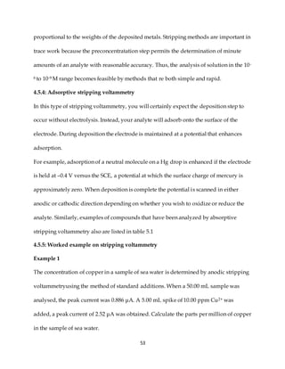 53
proportional to the weights of the deposited metals. Stripping methods are important in
trace work because the preconcentratation step permits the determination of minute
amounts of an analyte with reasonable accuracy. Thus, the analysis of solution in the 10-
6 to 10-9 M range becomes feasible by methods that re both simple and rapid.
4.5.4: Adsorptive stripping voltammetry
In this type of stripping voltammetry, you will certainly expect the deposition step to
occur without electrolysis. Instead, your analyte will adsorb onto the surface of the
electrode. During deposition the electrode is maintained at a potential that enhances
adsorption.
For example, adsorption of a neutral molecule on a Hg drop is enhanced if the electrode
is held at –0.4 V versus the SCE, a potential at which the surface charge of mercury is
approximately zero. When deposition is complete the potential is scanned in either
anodic or cathodic direction depending on whether you wish to oxidize or reduce the
analyte. Similarly, examples of compounds that have been analyzed by absorptive
stripping voltammetry also are listed in table 5.1
4.5.5: Worked example on stripping voltammetry
Example 1
The concentration of copper in a sample of sea water is determined by anodic stripping
voltammetryusing the method of standard additions. When a 50.00 mL sample was
analysed, the peak current was 0.886 μA. A 5.00 mL spike of 10.00 ppm Cu2+ was
added, a peak current of 2.52 μA was obtained. Calculate the parts per million of copper
in the sample of sea water.
 
