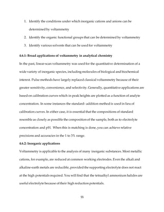 55
1. Identify the conditions under which inorganic cations and anions can be
determined by voltammetry
2. Identify the organic functional groups that can be determined by voltammetry
3. Identify various solvents that can be used for voltammetry
4.6.1: Broad applications of voltammetry in analytical chemistry
In the past, linear-scan voltammetry was used for the quantitative determination of a
wide variety of inorganic species, including molecules of biological and biochemical
interest. Pulse methods have largely replaced classical voltammetry because of their
greater sensitivity, convenience, and selectivity. Generally, quantitative applications are
based on calibration curves which in peak heights are plotted as a function of analyte
concentration. In some instances the standard- addition method is used in lieu of
calibration curves. In either case, it is essential that the compositions of standard
resemble as closely as possible the composition of the sample, both as to electrolyte
concentration and pH. When this is matching is done, you can achieve relative
precisions and accuracies in the 1 to 3% range.
4.6.2: Inorganic applications
Voltammetry is applicable to the analysis of many inorganic substances. Most metallic
cations, for example, are reduced at common working electrodes. Even the alkali and
alkaline-earth metals are reducible, provided the supporting electrolyte does not react
at the high potentials required. You will find that the tetraalkyl ammonium halides are
useful electrolyte because of their high reduction potentials.
 