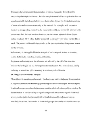 56
The successful voltammetric determination of cations frequently depends on the
supporting electrolyte that is used. Tabular compilations of half-wave potential data are
usually available that always help in your choice of an electrolyte. The judicious choice
of anion often enhances the selectivity of the method. For example, with potassium
chloride as a supporting electrolyte, the wave for iron (III) and copper (II) interfere with
one another. In a fluoride medium, however, the half-wave potential of iron (III) is
shifted by about -0.5 V, while that for cooper (II) is altered by only a few hundredths of
a volt. The presence of fluoride thus results in the appearance of well-separated waves
for the two ions.
Voltammetry is also applicable to the analysis of such inorganic anions as bromate,
iodate, dichromate, vanadate, selenite, and nitrite.
In general, voltammograms for substance are affected by the pH of the solution
because the hydrogen ion is a participant in their reduction. As a consequence, strong
buffering to some fixed pH is necessary to obtain reproducible data.
4.6.3: Organic voltammetric analysis
Almost from its inception, voltammetry has been used for the study and determination
of organic compounds with many papers being devoted to this subject. Several organic
functional groups are reduced at common working electrodes, thus making possible the
determination of a wide variety of organic compounds. Oxidizable organic functional
groups can be studied voltammetrically with platinum, gold, carbon, or various
modified electrodes. The number of functional groups that can be oxidized at mercury
 