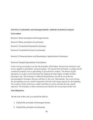 58
Unit Five: Coulometric and electrogravimetric methods of chemical analysis
Unit outline
Session 1: Basic principles of electrogravimetry
Session 2: Basic principles of coulometry
Session 3: Controlled-Potential Coulometry
Session 4: Controlled-Current Coulometry
Session 5: Characterization and Quantitative Applications Coulometry
Session 6: Sample Quantitative Calculations
In this unit you are going to see how the principles of electrolysis that you have learned in unit
two are applied in quantitative chemical analysis. You learned that electrolysis is widely used for
commercial purposes such as gold plating to give attractive surfaces. The amount of gold
deposited on a surface can be determined by weighing the object before and after the final
electrolysis step. This technique is called electrogravimetry and will be one of the two
electroanalytical techniques that you will learn in this unit. Alternatively, the current during
the electroplating process could be integrated to find the total charge required for electroplating.
The number of moles of electrons needed could then be used to calculate the mass of gold
deposited. The technique is called coulometry and will form the second aspect of this unit.
Unit Objectives
By the end of this unit, you should be able to:
1. Explain the principle of electrogravimetry
2. Explain the principle of coulometry
 