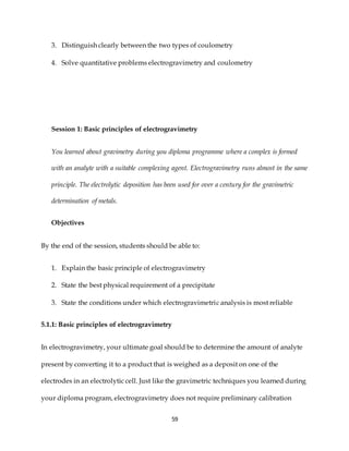 59
3. Distinguish clearly between the two types of coulometry
4. Solve quantitative problems electrogravimetry and coulometry
Session 1: Basic principles of electrogravimetry
You learned about gravimetry during you diploma programme where a complex is formed
with an analyte with a suitable complexing agent. Electrogravimetry runs almost in the same
principle. The electrolytic deposition has been used for over a century for the gravimetric
determination of metals.
Objectives
By the end of the session, students should be able to:
1. Explain the basic principle of electrogravimetry
2. State the best physical requirement of a precipitate
3. State the conditions under which electrogravimetric analysis is most reliable
5.1.1: Basic principles of electrogravimetry
In electrogravimetry, your ultimate goal should be to determine the amount of analyte
present by converting it to a product that is weighed as a deposit on one of the
electrodes in an electrolytic cell. Just like the gravimetric techniques you learned during
your diploma program, electrogravimetry does not require preliminary calibration
 