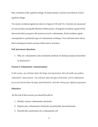 6
thus a function of the applied voltage. In amperometry, current is recorded at a fixed
applied voltage.
Two pulse excitation signals are shown in figures 3.1b and 3.1c. Currents are measured
at various times during the lifetime of these pulses. Triangular excitation signal will be
discussed when you get to the session on cyclic voltammetry. Each excitation signal
corresponds to a particular type of voltammetric technique. You will learn more about
these techniques in later sessions of this unit or unit four.
Self Assessment Questions
1. Why are voltammetric and coulometric methods of chemical analyses described
as destructive?
Session 2: Voltammetric instrumentation
In this session, you will learn about the design and requirements that will enable you perform
voltammetric measurements. You will learn about the types of electrodes used in voltammetry
just as you learned about the types of potentiometric electrodes during your diploma programme.
Objectives
By the end of this session, you should be able to:
1. Identify various voltammetric electrodes
2. Explain why voltammetric electrodes are preferably microelectrodes
3. Describe the construction of a voltammetric cell
 