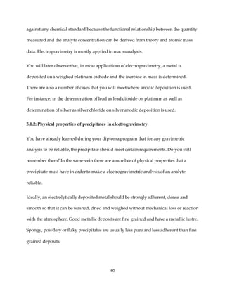 60
against any chemical standard because the functional relationship between the quantity
measured and the analyte concentration can be derived from theory and atomic mass
data. Electrogravimetry is mostly applied in macroanalysis.
You will later observe that, in most applications of electrogravimetry, a metal is
deposited on a weighed platinum cathode and the increase in mass is determined.
There are also a number of cases that you will meet where anodic deposition is used.
For instance, in the determination of lead as lead dioxide on platinum as well as
determination of silver as silver chloride on silver anodic deposition is used.
5.1.2: Physical properties of precipitates in electrogravimetry
You have already learned during your diploma program that for any gravimetric
analysis to be reliable, the precipitate should meet certain requirements. Do you still
remember them? In the same vein there are a number of physical properties that a
precipitate must have in order to make a electrogravimetric analysis of an analyte
reliable.
Ideally, an electrolytically deposited metal should be strongly adherent, dense and
smooth so that it can be washed, dried and weighed without mechanical loss or reaction
with the atmosphere. Good metallic deposits are fine grained and have a metallic lustre.
Spongy, powdery or flaky precipitates are usually less pure and less adherent than fine
grained deposits.
 