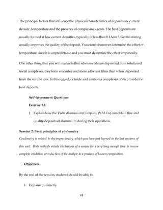 61
The principal factors that influence the physical characteristics of deposits are current
density, temperature and the presence of complexing agents. The best deposits are
usually formed at low current densities, typically of less than 0.1Acm-2. Gentle stirring
usually improves the quality of the deposit. You cannot however determine the effect of
temperature since it is unpredictable and you must determine the effect empirically.
One other thing that you will realise is that when metals are deposited from solution of
metal complexes, they form smoother and more adherent films than when deposited
from the simple ions. In this regard, cyanide and ammonia complexes often provide the
best deposits.
Self-Assessment Questions
Exercise 5.1
1. Explain how the Volta Aluminium Company (VALCo) can obtain fine and
quality deposits of aluminium during their operations.
Session 2: Basic principles of coulometry
Coulometry is related to electrogravimetry which you have just learned in the last sessions of
this unit. Both methods entails electrolysis of a sample for a very long enough time to ensure
complete oxidation or reduction of the analyte to a product of known composition.
Objectives
By the end of the session, students should be able to:
1. Explain coulometry
 