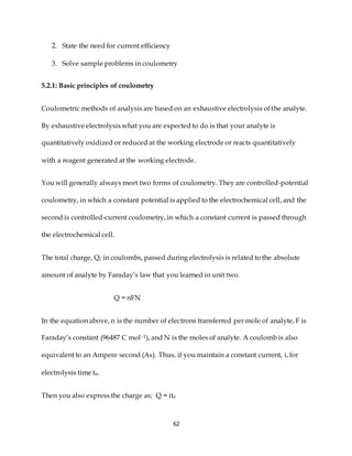 62
2. State the need for current efficiency
3. Solve sample problems in coulometry
5.2.1: Basic principles of coulometry
Coulometric methods of analysis are based on an exhaustive electrolysis of the analyte.
By exhaustive electrolysis what you are expected to do is that your analyte is
quantitatively oxidized or reduced at the working electrode or reacts quantitatively
with a reagent generated at the working electrode.
You will generally always meet two forms of coulometry. They are controlled-potential
coulometry, in which a constant potential is applied to the electrochemical cell, and the
second is controlled-current coulometry, in which a constant current is passed through
the electrochemical cell.
The total charge, Q, in coulombs, passed during electrolysis is related to the absolute
amount of analyte by Faraday’s law that you learned in unit two.
Q = nFN
In the equation above, n is the number of electrons transferred per mole of analyte, F is
Faraday’s constant (96487 C mol–1), and N is the moles of analyte. A coulomb is also
equivalent to an Ampere second (As). Thus, if you maintain a constant current, i, for
electrolysis time te,
Then you also express the charge as; Q = ite
 