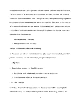 65
achieved without direct participation in electron transfer at the electrode. For instance,
if a chloride ion can be determined with silver ions at a silver electrode, the silver ion
then reacts with chloride ion to form a precipitate. The quantity of electricity required to
complete the silver chloride formation serves as the analytical variable. In this instance,
100% current efficiency is realised because the number of moles of electrons is equal to
the number of moles of chloride ion in the sample despite the fact that the ions do not
react directly at the electrodes.
Self-Assessment Questions
1. Briefly define current efficiency
Session 3: Controlled-Potential Coulometry
In this session, you will turn your attention to one of the two coulometric methods, controlled-
potential coulometry. You will learn its basic principles and applications.
Objectives
By the end of the session, you should be able to:
1. Explain the basic principle of controlled-potential coulometry
2. State factors the affect the choice of a potential
5.3.1: Basic Principle
Controlled-Potential Coulometry offers you the easiest method for ensuring 100%
current efficiency. The method enables you to maintain the working electrode at a
 