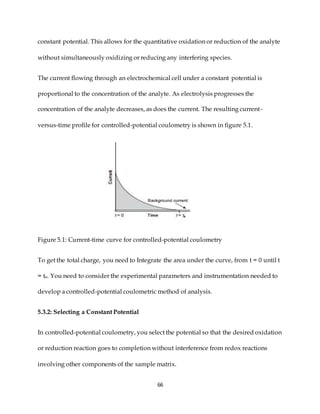 66
constant potential. This allows for the quantitative oxidation or reduction of the analyte
without simultaneously oxidizing or reducing any interfering species.
The current flowing through an electrochemical cell under a constant potential is
proportional to the concentration of the analyte. As electrolysis progresses the
concentration of the analyte decreases, as does the current. The resulting current-
versus-time profile for controlled-potential coulometry is shown in figure 5.1.
Figure 5.1: Current-time curve for controlled-potential coulometry
To get the total charge, you need to Integrate the area under the curve, from t = 0 until t
= te. You need to consider the experimental parameters and instrumentation needed to
develop a controlled-potential coulometric method of analysis.
5.3.2: Selecting a Constant Potential
In controlled-potential coulometry, you select the potential so that the desired oxidation
or reduction reaction goes to completion without interference from redox reactions
involving other components of the sample matrix.
 
