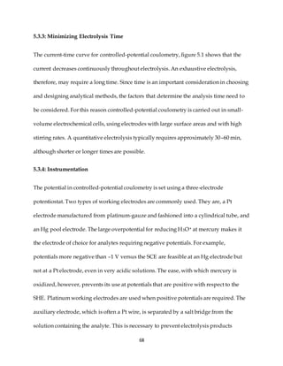 68
5.3.3: Minimizing Electrolysis Time
The current-time curve for controlled-potential coulometry, figure 5.1 shows that the
current decreases continuously throughout electrolysis. An exhaustive electrolysis,
therefore, may require a long time. Since time is an important consideration in choosing
and designing analytical methods, the factors that determine the analysis time need to
be considered. For this reason controlled-potential coulometry is carried out in small-
volume electrochemical cells, using electrodes with large surface areas and with high
stirring rates. A quantitative electrolysis typically requires approximately 30–60 min,
although shorter or longer times are possible.
5.3.4: Instrumentation
The potential in controlled-potential coulometry is set using a three-electrode
potentiostat. Two types of working electrodes are commonly used. They are, a Pt
electrode manufactured from platinum-gauze and fashioned into a cylindrical tube, and
an Hg pool electrode. The large overpotential for reducing H3O+ at mercury makes it
the electrode of choice for analytes requiring negative potentials. For example,
potentials more negative than –1 V versus the SCE are feasible at an Hg electrode but
not at a Pt electrode, even in very acidic solutions. The ease, with which mercury is
oxidized, however, prevents its use at potentials that are positive with respect to the
SHE. Platinum working electrodes are used when positive potentials are required. The
auxiliary electrode, which is often a Pt wire, is separated by a salt bridge from the
solution containing the analyte. This is necessary to prevent electrolysis products
 