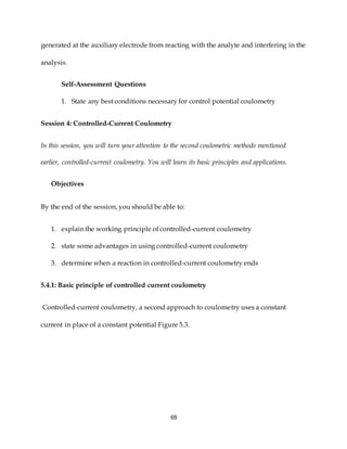69
generated at the auxiliary electrode from reacting with the analyte and interfering in the
analysis.
Self-Assessment Questions
1. State any best conditions necessary for control potential coulometry
Session 4: Controlled-Current Coulometry
In this session, you will turn your attention to the second coulometric methods mentioned
earlier, controlled-current coulometry. You will learn its basic principles and applications.
Objectives
By the end of the session, you should be able to:
1. explain the working principle of controlled-current coulometry
2. state some advantages in using controlled-current coulometry
3. determine when a reaction in controlled-current coulometry ends
5.4.1: Basic principle of controlled current coulometry
Controlled-current coulometry, a second approach to coulometry uses a constant
current in place of a constant potential Figure 5.3.
 