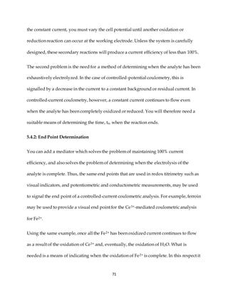 71
the constant current, you must vary the cell potential until another oxidation or
reduction reaction can occur at the working electrode. Unless the system is carefully
designed, these secondary reactions will produce a current efficiency of less than 100%.
The second problem is the need for a method of determining when the analyte has been
exhaustively electrolyzed. In the case of controlled-potential coulometry, this is
signalled by a decrease in the current to a constant background or residual current. In
controlled-current coulometry, however, a constant current continues to flow even
when the analyte has been completely oxidized or reduced. You will therefore need a
suitable means of determining the time, te, when the reaction ends.
5.4.2: End Point Determination
You can add a mediator which solves the problem of maintaining 100% current
efficiency, and also solves the problem of determining when the electrolysis of the
analyte is complete. Thus, the same end points that are used in redox titrimetry such as
visual indicators, and potentiometric and conductometric measurements, may be used
to signal the end point of a controlled-current coulometric analysis. For example, ferroin
may be used to provide a visual end point for the Ce3+-mediated coulometric analysis
for Fe2+.
Using the same example, once all the Fe2+ has been oxidized current continues to flow
as a result of the oxidation of Ce3+ and, eventually, the oxidation of H2O. What is
needed is a means of indicating when the oxidation of Fe2+ is complete. In this respect it
 