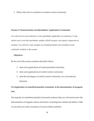 74
1. What is the role of a mediator in constant current coulemetry
Session 5: Characterization and Quantitative Applications Coulometry
You will now turn your attention to some quantitative applications of coulometry. It may
interest you to note that quantitative analysis of both inorganic and organic compounds are
involved. You will learn some examples of controlled-potential and controlled-current
coulometric methods in this session.
Objectives
By the end of the session, students should be able to:
1. state some applications of control-potential coulometry
2. state some applications of control-current coulometry
3. state the advantages of control-current coulemetry over conventional
titrimetry
5.5.1Application of controlled-potential coulometry in the determination of inorganic
ions
The majority of controlled-potential coulometric analyses that you will meet involve the
determination of inorganic cations and anions, including trace metals and halides. Table
5.1 provides you with a summary of several of these methods.
 