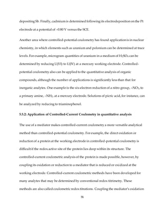 76
depositing Sb. Finally, cadmium is determined following its electrodeposition on the Pt
electrode at a potential of –0.80 V versus the SCE.
Another area where controlled-potential coulometry has found application is in nuclear
chemistry, in which elements such as uranium and polonium can be determined at trace
levels. For example, microgram quantities of uranium in a medium of H2SO4 can be
determined by reducing U(VI) to U(IV) at a mercury working electrode. Controlled-
potential coulometry also can be applied to the quantitative analysis of organic
compounds, although the number of applications is significantly less than that for
inorganic analytes. One example is the six-electron reduction of a nitro group, –NO2, to
a primary amine, –NH2, at a mercury electrode. Solutions of picric acid, for instance, can
be analyzed by reducing to triaminophenol.
5.5.2: Application of Controlled-Current Coulometry in quantitative analysis
The use of a mediator makes controlled-current coulometry a more versatile analytical
method than controlled-potential coulometry. For example, the direct oxidation or
reduction of a protein at the working electrode in controlled-potential coulometry is
difficult if the redox active site of the protein lies deep within its structure. The
controlled-current coulometric analysis of the protein is made possible, however, by
coupling its oxidation or reduction to a mediator that is reduced or oxidized at the
working electrode. Controlled-current coulometric methods have been developed for
many analytes that may be determined by conventional redox titrimetry. These
methods are also called coulometric redox titrations. Coupling the mediator’s oxidation
 