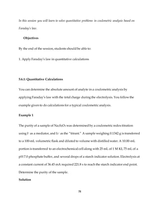 78
In this session you will learn to solve quantitative problems in coulometric analysis based on
Faraday’s law.
Objectives
By the end of the session, students should be able to:
1. Apply Faraday’s law in quantitative calculations
5.6.1: Quantitative Calculations
You can determine the absolute amount of analyte in a coulometric analysis by
applying Faraday’s law with the total charge during the electrolysis. You follow the
example given to do calculations for a typical coulometric analysis.
Example 1
The purity of a sample of Na2S2O3 was determined by a coulometric redox titration
using I– as a mediator, and I3– as the “titrant.” A sample weighing 0.1342 g is transferred
to a 100-mL volumetric flask and diluted to volume with distilled water. A 10.00-mL
portion is transferred to an electrochemical cell along with 25 mL of 1 M KI, 75 mL of a
pH 7.0 phosphate buffer, and several drops of a starch indicator solution. Electrolysis at
a constant current of 36.45 mA required 221.8 s to reach the starch indicator end point.
Determine the purity of the sample.
Solution
 