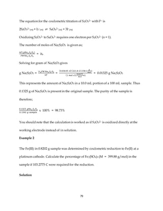 79
The equation for the coulometric titration of S2O32– with I3– is
2S2O32–(aq) + I3–(aq) ⇌ S4O62–(aq) + 3I–(aq)
Oxidizing S2O32– to S4O62– requires one electron per S2O32– (n = 1).
The number of moles of Na2S2O3 is given as;
𝑛𝐹(𝑔𝑁𝑎2 𝑆2 𝑂3)
𝐹𝑊𝑁𝑎2 𝑆2 𝑂3
= ite
Solving for gram of Na2S2O3 gives
g Na2S2O3 =
𝑖𝑡𝑒𝐹𝑊𝑁𝑎2𝑆2 𝑂3
𝑛𝐹
=
(0.03645 𝐴)(221.8 𝑠)(158.1
𝑔
𝑚𝑜𝑙
)
(1 𝑚𝑜𝑙 𝑒)(
96487𝐶
𝑚𝑜𝑙
𝑒)
= 0.01325 g Na2S2O3
This represents the amount of Na2S2O3 in a 10.0 mL portion of a 100 mL sample. Thus
0.1325 g of Na2S2O3 is present in the original sample. The purity of the sample is
therefore;
0.1325 𝑔𝑁𝑎2 𝑆2 𝑂3
0.1342 𝑔 𝑠𝑎𝑚𝑝𝑙𝑒
x 100% = 98.73%
You should note that the calculation is worked as if S2O32– is oxidized directly at the
working electrode instead of in solution.
Example 2
The Fe(III) in 0.8202 g sample was determined by coulometric reduction to Fe(II) at a
platinum cathode. Calculate the percentage of Fe2(SO4)3 (M = 399.88 g/mol) in the
sample if 103.2775 C were required for the reduction.
Solution
 