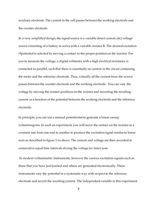 8
auxiliary electrode. The current in the cell passes between the working electrode and
the counter electrode.
In a very simplified design, the signal source is a variable direct current (dc) voltage
source consisting of a battery in series with a variable resistor R. The desired excitation
r5potential is selected by moving a contact to the proper position on the resistor. For
you to measure the voltage, a digital voltmeter with a high electrical resistance is
connected in parallel, such that there is essentially no current in the circuit containing
the meter and the reference electrode. Thus, virtually all the current from the source
passes between the counter electrode and the working electrode. You can vary the
voltage by moving the contact positions on the resistor and recording the resulting
current as a function of the potential between the working electrode and the reference
electrode.
In principle, you can use a manual potentiostat to generate a linear-sweep
voltammogram. In such an experiment, you will move the contact on the resistor at a
constant rate from one end to another to produce the excitation signal similar to linear
scan as described in figure 3.1a above. The current and voltage are then recorded at
consecutive equal time intervals during the voltage (or time) scan.
In modern voltammetric instruments, however the various excitation signals such as
those that you have just learned and others are generated electronically. These
instruments vary the potential in a systematic way with respect to the reference
electrode and record the resulting current. The independent variable in this experiment
 