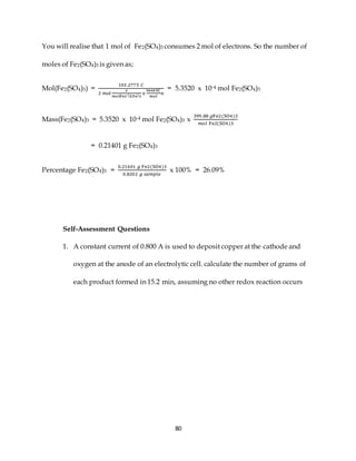 80
You will realise that 1 mol of Fe2(SO4)3 consumes 2 mol of electrons. So the number of
moles of Fe2(SO4)3 is given as;
Mol(Fe2(SO4)3) =
103 .2775 𝐶
2 𝑚𝑜𝑙
𝑒
𝑚𝑜𝑙Fe2 (SO4)3
x
96485C
mol
e
= 5.3520 x 10-4 mol Fe2(SO4)3
Mass(Fe2(SO4)3 = 5.3520 x 10-4 mol Fe2(SO4)3 x
399.88 𝑔Fe2(SO4)3
𝑚𝑜𝑙 Fe2(SO4)3
= 0.21401 g Fe2(SO4)3
Percentage Fe2(SO4)3 =
0.21401 𝑔 Fe2(SO4)3
0.8202 𝑔 𝑠𝑎𝑚𝑝𝑙𝑒
x 100% = 26.09%
Self-Assessment Questions
1. A constant current of 0.800 A is used to deposit copper at the cathode and
oxygen at the anode of an electrolytic cell. calculate the number of grams of
each product formed in 15.2 min, assuming no other redox reaction occurs
 