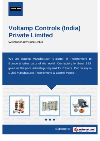A Member of
Voltamp Controls (India)
Private Limited
www.indiamart.com/voltamp-controls
Variable Auto Transformer Voltage Stabilizer Steadyvolt Toroidal Transformer LV
Transformers Low Tension Current Transformer Constant Voltage Transformers Voltage
Stabilizers Energy Saver Rectifiers Units Ac Synchronous Motor Variable Auto
Transformer Voltage Stabilizer Steadyvolt Toroidal Transformer LV Transformers Low
Tension Current Transformer Constant Voltage Transformers Voltage Stabilizers Energy
Saver Rectifiers Units Ac Synchronous Motor Variable Auto Transformer Voltage Stabilizer
Steadyvolt Toroidal Transformer LV Transformers Low Tension Current
Transformer Constant Voltage Transformers Voltage Stabilizers Energy Saver Rectifiers
Units Ac Synchronous Motor Variable Auto Transformer Voltage Stabilizer
Steadyvolt Toroidal Transformer LV Transformers Low Tension Current
Transformer Constant Voltage Transformers Voltage Stabilizers Energy Saver Rectifiers
Units Ac Synchronous Motor Variable Auto Transformer Voltage Stabilizer
Steadyvolt Toroidal Transformer LV Transformers Low Tension Current
Transformer Constant Voltage Transformers Voltage Stabilizers Energy Saver Rectifiers
Units Ac Synchronous Motor Variable Auto Transformer Voltage Stabilizer
Steadyvolt Toroidal Transformer LV Transformers Low Tension Current
Transformer Constant Voltage Transformers Voltage Stabilizers Energy Saver Rectifiers
Units Ac Synchronous Motor Variable Auto Transformer Voltage Stabilizer
Steadyvolt Toroidal Transformer LV Transformers Low Tension Current
We are leading Manufacturer, Exporter of Transformers to
Europe & other parts of the world. Our factory in Surat SEZ
gives us the price advantage required for Exports. Our factory in
Dubai manufactures Transformers & Control Panels.
 
