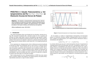 Estudio Potenciométrico y Voltamperométrico del Par Fe(CN)3−
6 / Fe(CN)4−
6 en Disolución Acuosa de Cloruro de Potasio. 13
PRÁCTICA 2: Estudio Potenciométrico y Vol-
tamperométrico del Par Fe(CN)3−
6 / Fe(CN)4−
6 en
Disolución Acuosa de Cloruro de Potasio
Objetivos. Se estudia el comportamiento electroquı́mico del ferri-
cianuro potásico en disolución clorurada, mediante voltamperometrı́a
cı́clica de barrido lineal y, también, por potenciometrı́a, con el objeto
de obtener información cinética y termodinámica del equilibrio.
Última modificación curso: 2012-2013
1. Introducción
Una celda electroquı́mica tı́pica está formada por tres electrodos: electrodo de tra-
bajo (W), electrodo de referencia (R) y electrodo auxiliar (A). En la superficie del
electrodo de trabajo tendrá lugar el proceso electroquı́mico que queramos estudiar.
Para ello aplicamos una diferencia de potencial eléctrico entre (W) y (R) de modo que
podamos forzar procesos de oxidación o reducción. La función del electrodo auxiliar
es conseguir que la corriente eléctrica circule entre (W) y (A) evitando que pase por
(R).
En un experimento de voltamperometrı́a cı́clica la diferencia de potencial aplicada
al electrodo de trabajo varı́a linealmente entre un valor inicial (Ei, potencial inicial)
y un valor lı́mite (Ev1, primer potencial de giro). En este punto el sentido del ba-
rrido de potencial cambia hasta que el potencial vuelve al potencial inicial, o bien a
otro potencial distinto (Ev2, segundo potencial de giro). Durante un experimento de
voltamperometrı́a cı́clica se registra la corriente eléctrica que circula por una celda
electroquı́mica y que está asociada, entre otros, a procesos de reducción u oxidación
de especies que tienen lugar en el electrodo de trabajo.
Para la representación de curvas voltamperométricas la IUPAC fija como criterio
que las corrientes catódicas sean negativas y las anódicas positivas. En muchos libros,
especialmente americanos se sigue el criterio contrario.
Figura 1: Variación del potencial con el tiempo durante voltamperometrı́a.
En esta práctica se estudia el comportamiento electroquı́mico del ferricianuro
potásico en disolución clorurada, mediante voltamperometrı́a cı́clica de barrido li-
neal y, también, por potenciometrı́a, con el objeto de obtener información cinética y
termodinámica del equilibrio:
K3[Fe(CN)6] + K+
+ 1e−
⇋ K4[Fe(CN)6] (1)
La corriente eléctrica que pasa por la celda electroquı́mica durante el experimento de
voltamperometrı́a cı́clica está relacionada, entre otros, con parámetros cinéticos (cons-
tantes cinéticas) y termodinámicos del sistema en estudio. En nuestro caso, vamos a
estudiar el proceso de reducción del ferricianuro a ferrocianuro sobre el electrodo de
trabajo. En un esquema simplificado del proceso tendremos que el ferricianuro que
se encuentra en disolución se acercará al electrodo de trabajo donde tendrá lugar la
reducción. Después el ferrocianuro se difundirá hacia el seno de la disolución. La co-
rriente eléctrica en cada instante será una medida de la velocidad del proceso global
ya que,
i = neFA
dnFe(CN)3−
6
dt
!
x=0
(2)
 
