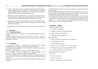 16 Estudio Potenciométrico y Voltamperométrico del Par Fe(CN)3−
6 ˜/ Fe(CN)4−
6 ˜en Disolución Acuosa de Cloruro de Potasio.
b) Calcule, a partir del dato anterior, el potencial formal respecto del electrodo nor-
mal de hidrógeno. Compare el resultado con el de la bibliografı́a y comente el
resultado. Suponiendo que se cumpliera en estas condiciones experimentales la
fórmula de Davies, calcule el potencial estándar del par.
c) Obtenga los valores de intensidad de pico, potencial de pico y potencial de semi-
pico para todas las velocidades de barrido del experimento voltamperométrico.
Calcule el valor del potencial formal a partir de los valores de Epc y Epa.
d) Represente la variación de la intensidad de pico con la raı́z cuadrada de la veloci-
dad de barrido y obtenga a partir del valor de la pendiente el valor del coeficiente
de difusión (ecuación 5).
e) Compruebe que los potenciales de pico y semipico se ajustan a las ecuaciones 6
y 7.
4. Cuestiones
4.1. Cuestiones previas
1. Busque información sobre las técnicas de voltamperometrı́a cı́clica y cronoampe-
rometrı́a.
2. Busque información sobre el par redox Fe(CN)3−
6 /Fe(CN)4−
6 . ¿Cuál es el
coeficiente de difusión del ferricianuro en disolución acuosa? ¿Cuál es el potencial
formal redox de este par?
4.2. Cuestiones
1. Describa la estructura y comportamiento electroquı́mico del electrodo
Ag/AgCl/KCl(x) M. ¿Por qué se considera un electrodo de referencia?
2. ¿De qué depende la pendiente de la recta obtenida en el análisis potenciométrico
del par Fe(CN)3−
6 /Fe(CN)4−
6 ?
3. Para qué se añade KCl a las disoluciones de ferricianuro/ferrocianuro.
4. ¿Es posible obtener una estimación del potencial formal del par
Fe(CN)3−
6 /Fe(CN)4−
6 a partir de los datos de voltamperometrı́a?
5. Evalúe las posibilidades de la voltamperometrı́a cı́clica y la potenciometrı́a como
técnicas de análisis cuantitativo y cualitativo. ¿Qué parámetros serı́an de interés en
cada caso?
6. ¿Por qué es necesario restar una lı́nea base para el análisis de los picos voltampe-
rométricos?
7. Justifique de forma cualitativa la presencia de máximos y mı́nimos el un voltam-
perograma cı́clico.
8. El desarrollo matemático para la obtención de las ecuaciones (5) , (6) y (7) se
basa en la condición de reversibilidad del proceso. Si la velocidad de barrido aumenta
considerablemente, ¿puede perderse la condición de reversible?
9. En algunos experimentos electroquı́micos la resistencia eléctrica de la disolución
y/o los electrodos de trabajo puede ser importante. En estos casos se debe de
considerar la ley de Ohm, lo que causará que el potencial aplicado difiera en una
cantidad ∆E = iR en la superficie de electrodo de trabajo. ¿Afectará de alguna
manera a la forma de los picos voltamperométricos?
Apéndice A. Material
Material compartido por mesa:
1 termómetro (compartido).
4 equipos de voltametrı́a µStat 400 Dropsens.
2 potenciómetros (mili-voltı́metros).
4 ordenadores PC conectados a red.
Material por pareja:
1 matraz (recipiente de la celda) con tres o cuatro bocas.
1 varilla agitadora de vidrio.
1 embudo pequeño de plástico.
3 pipetas: de 1 ml (graduada), 5 mL y 25 mL (aforadas).
2 electrodo de referencia del tipo Ag/AgCl/KCl (3M).
2 electrodo de Pt de disco (1 cm de diámetro).
Productos (preparados previamente):
KCl 1M.
K3[Fe(CN)6] 0.17 M.
K4[Fe(CN)6] 0.25 M.
NH3 10 % (para la limpieza de los electrodos).
 