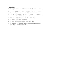 Referencias
[1] V.S. Bagotsky. Fundamentals of Electrochemistry. Wiley, N. Jersey, second edi-
tion, 2005.
[2] A.J. Bard and L.R. Faulkner. Electrochemical Methods: Fundamentals and Ap-
plications. J. Wiley, N. York, second edition, 2000.
[3] J. J. Van Benschoten, J. Y. Lewis, W. R Heineman, D. A. Roston, and P. T. Kis-
singer. J. Chem. Educ., 60:772, 1983.
[4] P.T. Kissinger and W.R. Heineman. J. Chem. Educ., 60:60, 1983.
[5] G.A. Mabbott. J. Chem. Educ., 60:697, 1983.
[6] P. H. Rieger. Electrochemistry. Springer, second edition, 1993.
[7] H.A. Strobel and W.R. Heineman. Chemical Instrumentation: A Systematic Ap-
proach. Wiley, N. York, third edition, 1989.
 