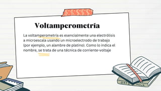 La voltamperometría es esencialmente una electrólisis
a microescala usando un microelectrodo de trabajo
(por ejemplo, un alambre de platino). Como lo indica el
nombre, se trata de una técnica de corriente-voltaje
 
