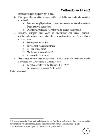Voltando ao básico! 
9 
oferecer àqueles que vêm a Ele. 
2. Por que elas muitas vezes estão em falta na vida de muitos cristãos? 
a. Porque negligenciam duas ferramentas fundamentais Deus provê para eles. 
b. Que ferramentas? A Palavra de Deus e a oração! 
3. Irmãos, sempre que você se encontrar em uma “queda” espiritual, estas duas vias de comunicação com Deus são a chave para: 
a. Energizar a sua fé! 
b. Fortalecer sua esperança! 
c. Ativar seu amor! 
d. Melhorar a sua alegria! 
e. Aproveitar a sua paz! 
4. Restaurar os elementos básicos da vida abundante encontrada somente em Cristo não é um mistério: 
a. Receba a Palavra de Deus! - Tg 1.2133. 
b. Persevere em oração! - Cl 4.234 
É simples assim. 
33 Portanto, despojando-vos de toda impureza e acúmulo de maldade, acolhei, com mansidão, a palavra em vós implantada, a qual é poderosa para salvar a vossa alma. Tg 1:21 
34 Perseverai na oração, vigiando com ações de graças. Cl 4:2 