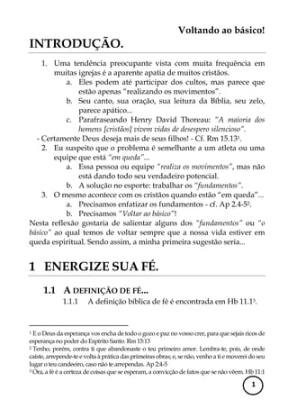 Voltando ao básico! 
1 
INTRODUÇÃO. 
1. Uma tendência preocupante vista com muita frequência em muitas igrejas é a aparente apatia de muitos cristãos. 
a. Eles podem até participar dos cultos, mas parece que estão apenas “realizando os movimentos”. 
b. Seu canto, sua oração, sua leitura da Bíblia, seu zelo, parece apático... 
c. Parafraseando Henry David Thoreau: “A maioria dos homens [cristãos] vivem vidas de desespero silencioso”. 
- Certamente Deus deseja mais de seus filhos! - Cf. Rm 15.131. 
2. Eu suspeito que o problema é semelhante a um atleta ou uma equipe que está “em queda”... 
a. Essa pessoa ou equipe “realiza os movimentos”, mas não está dando todo seu verdadeiro potencial. 
b. A solução no esporte: trabalhar os “fundamentos”. 
3. O mesmo acontece com os cristãos quando estão “em queda”... 
a. Precisamos enfatizar os fundamentos - cf. Ap 2.4-52. 
b. Precisamos “Voltar ao básico”! 
Nesta reflexão gostaria de salientar alguns dos “fundamentos” ou “o básico” ao qual temos de voltar sempre que a nossa vida estiver em queda espiritual. Sendo assim, a minha primeira sugestão seria... 
1 ENERGIZE SUA FÉ. 
1.1 A DEFINIÇÃO DE FÉ... 
1.1.1 A definição bíblica de fé é encontrada em Hb 11.13. 
1 E o Deus da esperança vos encha de todo o gozo e paz no vosso crer, para que sejais ricos de esperança no poder do Espírito Santo. Rm 15:13 
2 Tenho, porém, contra ti que abandonaste o teu primeiro amor. Lembra-te, pois, de onde caíste, arrepende-te e volta à prática das primeiras obras; e, se não, venho a ti e moverei do seu lugar o teu candeeiro, caso não te arrependas. Ap 2:4-5 
3 Ora, a fé é a certeza de coisas que se esperam, a convicção de fatos que se não vêem. Hb 11:1  