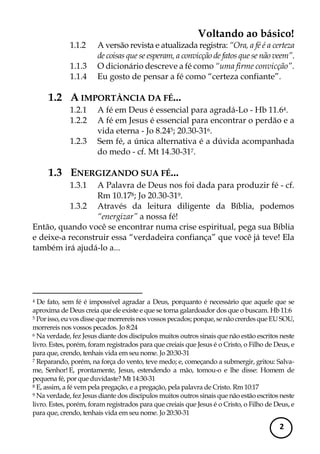 Voltando ao básico! 
2 
1.1.2 A versão revista e atualizada registra: “Ora, a fé é a certeza de coisas que se esperam, a convicção de fatos que se não veem”. 
1.1.3 O dicionário descreve a fé como “uma firme convicção”. 
1.1.4 Eu gosto de pensar a fé como “certeza confiante”. 
1.2 A IMPORTÂNCIA DA FÉ... 
1.2.1 A fé em Deus é essencial para agradá-Lo - Hb 11.64. 
1.2.2 A fé em Jesus é essencial para encontrar o perdão e a vida eterna - Jo 8.245; 20.30-316. 
1.2.3 Sem fé, a única alternativa é a dúvida acompanhada do medo - cf. Mt 14.30-317. 
1.3 ENERGIZANDO SUA FÉ... 
1.3.1 A Palavra de Deus nos foi dada para produzir fé - cf. Rm 10.178; Jo 20.30-319. 
1.3.2 Através da leitura diligente da Bíblia, podemos “energizar” a nossa fé! 
Então, quando você se encontrar numa crise espiritual, pega sua Bíblia e deixe-a reconstruir essa “verdadeira confiança” que você já teve! Ela também irá ajudá-lo a... 
4 De fato, sem fé é impossível agradar a Deus, porquanto é necessário que aquele que se aproxima de Deus creia que ele existe e que se torna galardoador dos que o buscam. Hb 11:6 
5 Por isso, eu vos disse que morrereis nos vossos pecados; porque, se não crerdes que EU SOU, morrereis nos vossos pecados. Jo 8:24 
6 Na verdade, fez Jesus diante dos discípulos muitos outros sinais que não estão escritos neste livro. Estes, porém, foram registrados para que creiais que Jesus é o Cristo, o Filho de Deus, e para que, crendo, tenhais vida em seu nome. Jo 20:30-31 
7 Reparando, porém, na força do vento, teve medo; e, começando a submergir, gritou: Salva- me, Senhor! E, prontamente, Jesus, estendendo a mão, tomou-o e lhe disse: Homem de pequena fé, por que duvidaste? Mt 14:30-31 
8 E, assim, a fé vem pela pregação, e a pregação, pela palavra de Cristo. Rm 10:17 
9 Na verdade, fez Jesus diante dos discípulos muitos outros sinais que não estão escritos neste livro. Estes, porém, foram registrados para que creiais que Jesus é o Cristo, o Filho de Deus, e para que, crendo, tenhais vida em seu nome. Jo 20:30-31  