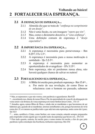 Voltando ao básico! 
3 
2 FORTALECER SUA ESPERANÇA. 
2.1 A DEFINIÇÃO DE ESPERANÇA... 
2.1.1 Almeida diz que se trata de “confiança no cumprimento de um desejo”. 
2.1.2 Não é uma ilusão, ou um inseguro “espero que sim”. 
2.1.3 Mas, como o dicionário descreve, é “uma confiança”. 
2.1.4 Uma definição comum de esperança é “desejo expectativo”. 
2.2 A IMPORTÂNCIA DA ESPERANÇA... 
2.2.1 A esperança é necessária para perseverança - Rm 8.2510; 1Ts 1.311. 
2.2.2 A esperança é necessária para a nossa motivação à santidade - 1Jo 3.2-312. 
2.2.3 A esperança é necessária para aumentar as oportunidades de evangelizar - 1Pe 3.1513. 
2.2.4 Sem esperança, não só perdemos nossa alma, não haverá qualquer chance de salvar os outros! 
2.3 FORTALECENDO SUA ESPERANÇA... 
2.3.1 A Bíblia foi escrita para produzir esperança - Rm 15.414... 
a. Por meio de sua revelação, de como Deus se relacionou com o homem no passado, sabemos 
10 Mas, se esperamos o que não vemos, com paciência o aguardamos. Rm 8:25 
11 ...recordando-nos, diante do nosso Deus e Pai, da operosidade da vossa fé, da abnegação do vosso amor e da firmeza da vossa esperança em nosso Senhor Jesus Cristo... 1Ts 1:3 
12 Amados, agora, somos filhos de Deus, e ainda não se manifestou o que haveremos de ser Sabemos que, quando ele se manifestar, seremos semelhantes a ele, porque haveremos de vê-lo como ele é. E a si mesmo se purifica todo o que nele tem esta esperança, assim como ele é puro. 1Jo 3:2-3 
13 ... antes, santificai a Cristo, como Senhor, em vosso coração, estando sempre preparados para responder a todo aquele que vos pedir razão da esperança que há em vós... 1Pe 3:15 
14 Pois tudo quanto, outrora, foi escrito para o nosso ensino foi escrito, a fim de que, pela paciência e pela consolação das Escrituras, tenhamos esperança. Rm 15:4  