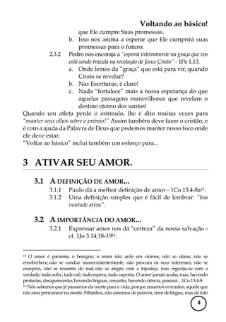 Voltando ao básico! 
4 
que Ele cumpre Suas promessas. 
b. Isso nos anima a esperar que Ele cumprirá suas promessas para o futuro. 
2.3.2 Pedro nos encoraja a “esperai inteiramente na graça que vos está sendo trazida na revelação de Jesus Cristo” - 1Pe 1.13. 
a. Onde lemos da “graça” que está para vir, quando Cristo se revelar? 
b. Nas Escrituras, é claro! 
c. Nada “fortalece” mais a nossa esperança do que aquelas passagens maravilhosas que revelam o destino eterno dos santos! 
Quando um atleta perde o estímulo, lhe é dito muitas vezes para “manter seus olhos sobre o prêmio!” Assim também deve fazer o cristão, e é com a ajuda da Palavra de Deus que podemos manter nosso foco onde ele deve estar. 
“Voltar ao básico” inclui também um esforço para... 
3 ATIVAR SEU AMOR. 
3.1 A DEFINIÇÃO DE AMOR... 
3.1.1 Paulo dá a melhor definição de amor - 1Co 13.4-8a15. 
3.1.2 Uma definição simples que é fácil de lembrar: “boa vontade ativa”. 
3.2 A IMPORTÂNCIA DO AMOR... 
3.2.1 Expressar amor nos dá “certeza” da nossa salvação - cf. 1Jo 3.14,18-1916. 
15 O amor é paciente, é benigno; o amor não arde em ciúmes, não se ufana, não se ensoberbece, não se conduz inconvenientemente, não procura os seus interesses, não se exaspera, não se ressente do mal; não se alegra com a injustiça, mas regozija-se com a verdade; tudo sofre, tudo crê, tudo espera, tudo suporta. O amor jamais acaba; mas, havendo profecias, desaparecerão; havendo línguas, cessarão; havendo ciência, passará... 1Co 13:4-8 
16 Nós sabemos que já passamos da morte para a vida, porque amamos os irmãos; aquele que não ama permanece na morte. Filhinhos, não amemos de palavra, nem de língua, mas de fato  