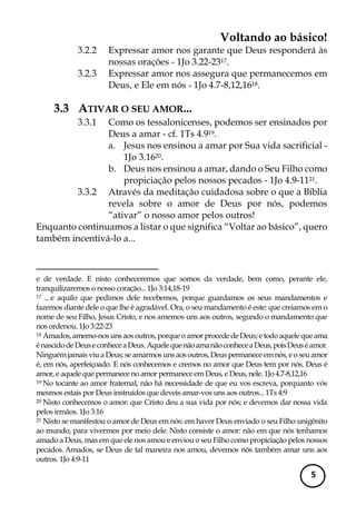 Voltando ao básico! 
5 
3.2.2 Expressar amor nos garante que Deus responderá às nossas orações - 1Jo 3.22-2317. 
3.2.3 Expressar amor nos assegura que permanecemos em Deus, e Ele em nós - 1Jo 4.7-8,12,1618. 
3.3 ATIVAR O SEU AMOR... 
3.3.1 Como os tessalonicenses, podemos ser ensinados por Deus a amar - cf. 1Ts 4.919. 
a. Jesus nos ensinou a amar por Sua vida sacrificial - 1Jo 3.1620. 
b. Deus nos ensinou a amar, dando o Seu Filho como propiciação pelos nossos pecados - 1Jo 4.9-1121. 
3.3.2 Através da meditação cuidadosa sobre o que a Bíblia revela sobre o amor de Deus por nós, podemos “ativar” o nosso amor pelos outros! 
Enquanto continuamos a listar o que significa “Voltar ao básico”, quero também incentivá-lo a... 
e de verdade. E nisto conheceremos que somos da verdade, bem como, perante ele, tranquilizaremos o nosso coração... 1Jo 3:14,18-19 
17 ... e aquilo que pedimos dele recebemos, porque guardamos os seus mandamentos e fazemos diante dele o que lhe é agradável. Ora, o seu mandamento é este: que creiamos em o nome de seu Filho, Jesus Cristo, e nos amemos uns aos outros, segundo o mandamento que nos ordenou. 1Jo 3:22-23 
18 Amados, amemo-nos uns aos outros, porque o amor procede de Deus; e todo aquele que ama é nascido de Deus e conhece a Deus. Aquele que não ama não conhece a Deus, pois Deus é amor. Ninguém jamais viu a Deus; se amarmos uns aos outros, Deus permanece em nós, e o seu amor é, em nós, aperfeiçoado. E nós conhecemos e cremos no amor que Deus tem por nós. Deus é amor, e aquele que permanece no amor permanece em Deus, e Deus, nele. 1Jo 4.7-8,12,16 
19 No tocante ao amor fraternal, não há necessidade de que eu vos escreva, porquanto vós mesmos estais por Deus instruídos que deveis amar-vos uns aos outros... 1Ts 4:9 
20 Nisto conhecemos o amor: que Cristo deu a sua vida por nós; e devemos dar nossa vida pelos irmãos. 1Jo 3:16 
21 Nisto se manifestou o amor de Deus em nós: em haver Deus enviado o seu Filho unigênito ao mundo, para vivermos por meio dele. Nisto consiste o amor: não em que nós tenhamos amado a Deus, mas em que ele nos amou e enviou o seu Filho como propiciação pelos nossos pecados. Amados, se Deus de tal maneira nos amou, devemos nós também amar uns aos outros. 1Jo 4:9-11  