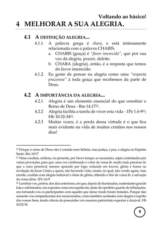 Voltando ao básico! 
6 
4 MELHORAR A SUA ALEGRIA. 
4.1 A DEFINIÇÃO ALEGRIA... 
4.1.1 A palavra grega é chara, e está intimamente relacionada com a palavra CHARIS. 
a. CHARIS (graça) é “favor imerecido”, que por sua vez dá alegria, prazer, deleite. 
b. CHARA (alegria), então, é a resposta que temos do favor imerecido. 
4.1.2 Eu gosto de pensar na alegria como uma “resposta prazerosa” à toda graça que recebemos da parte de Deus. 
4.2 A IMPORTÂNCIA DA ALEGRIA... 
4.2.1 Alegria é um elemento essencial do que constitui o Reino de Deus - Rm 14.1722. 
4.2.2 Alegria facilita a tarefa de viver esta vida - 1Pe 1.6-923; Hb 10.32-3424. 
4.2.3 Muitas vezes, é a perda dessa virtude é o que fica mais evidente na vida de muitos cristãos nos nossos dias! 
22 Porque o reino de Deus não é comida nem bebida, mas justiça, e paz, e alegria no Espírito Santo. Rm 14:17 
23 Nisso exultais, embora, no presente, por breve tempo, se necessário, sejais contristados por várias provações, para que, uma vez confirmado o valor da vossa fé, muito mais preciosa do que o ouro perecível, mesmo apurado por fogo, redunde em louvor, glória e honra na revelação de Jesus Cristo; a quem, não havendo visto, amais; no qual, não vendo agora, mas crendo, exultais com alegria indizível e cheia de glória, obtendo o fim da vossa fé: a salvação da vossa alma. 1Pe 1:6-9 
24 Lembrai-vos, porém, dos dias anteriores, em que, depois de iluminados, sustentastes grande luta e sofrimentos; ora expostos como em espetáculo, tanto de opróbrio quanto de tribulações, ora tornando-vos co-participantes com aqueles que desse modo foram tratados. Porque não somente vos compadecestes dos encarcerados, como também aceitastes com alegria o espólio dos vossos bens, tendo ciência de possuirdes vós mesmos patrimônio superior e durável. Hb 10:32-34  