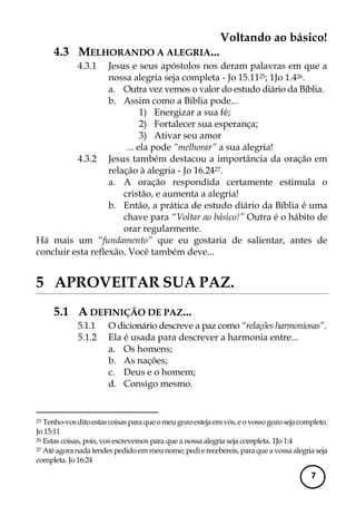 Voltando ao básico! 
7 
4.3 MELHORANDO A ALEGRIA... 
4.3.1 Jesus e seus apóstolos nos deram palavras em que a nossa alegria seja completa - Jo 15.1125; 1Jo 1.426. 
a. Outra vez vemos o valor do estudo diário da Bíblia. 
b. Assim como a Bíblia pode... 
1) Energizar a sua fé; 
2) Fortalecer sua esperança; 
3) Ativar seu amor 
... ela pode “melhorar” a sua alegria! 
4.3.2 Jesus também destacou a importância da oração em relação à alegria - Jo 16.2427. 
a. A oração respondida certamente estimula o cristão, e aumenta a alegria! 
b. Então, a prática de estudo diário da Bíblia é uma chave para “Voltar ao básico!” Outra é o hábito de orar regularmente. 
Há mais um “fundamento” que eu gostaria de salientar, antes de concluir esta reflexão. Você também deve... 
5 APROVEITAR SUA PAZ. 
5.1 A DEFINIÇÃO DE PAZ... 
5.1.1 O dicionário descreve a paz como “relações harmoniosas”. 
5.1.2 Ela é usada para descrever a harmonia entre... 
a. Os homens; 
b. As nações; 
c. Deus e o homem; 
d. Consigo mesmo. 
25 Tenho-vos dito estas coisas para que o meu gozo esteja em vós, e o vosso gozo seja completo. Jo 15:11 
26 Estas coisas, pois, vos escrevemos para que a nossa alegria seja completa. 1Jo 1:4 
27 Até agora nada tendes pedido em meu nome; pedi e recebereis, para que a vossa alegria seja completa. Jo 16:24  