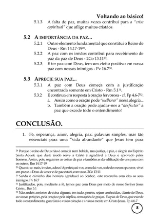 Voltando ao básico! 
8 
5.1.3 A falta de paz, muitas vezes contribui para a “crise espiritual” que aflige muitos cristãos. 
5.2 A IMPORTÂNCIA DA PAZ... 
5.2.1 Outro elemento fundamental que constitui o Reino de Deus - Rm 14.17-1928. 
5.2.2 A paz com os irmãos contribui para recebimento de paz da paz de Deus - 2Co 13.1129. 
5.2.3 E ter paz com Deus, tem um efeito positivo em nossa paz com nossos inimigos - Pv 16.730. 
5.3 APRECIE SUA PAZ... 
5.3.1 A paz com Deus começa com a justificação encontrada somente em Cristo - Rm 5.131. 
5.3.2 E continua em resposta à oração fervorosa - cf. Fp 4.6-732. 
a. Assim como a oração pode “melhorar” nossa alegria... 
b. Também a oração pode ajudar-nos a “desfrutar” a paz que excede todo o entendimento! 
CONCLUSÃO. 
1. Fé, esperança, amor, alegria, paz: palavras simples, mas tão essenciais para uma “vida abundante” que Jesus tem para 
28 Porque o reino de Deus não é comida nem bebida, mas justiça, e paz, e alegria no Espírito Santo. Aquele que deste modo serve a Cristo é agradável a Deus e aprovado pelos homens. Assim, pois, seguimos as coisas da paz e também as da edificação de uns para com os outros. Rm 14:17-19 
29 Quanto ao mais, irmãos, adeus! Aperfeiçoai-vos, consolai-vos, sede do mesmo parecer, vivei em paz; e o Deus de amor e de paz estará convosco. 2Co 13:11 
30 Sendo o caminho dos homens agradável ao Senhor, este reconcilia com eles os seus inimigos. Pv 16:7 
31 Justificados, pois, mediante a fé, temos paz com Deus por meio de nosso Senhor Jesus Cristo... Rm 5:1 
32 Não andeis ansiosos de coisa alguma; em tudo, porém, sejam conhecidas, diante de Deus, as vossas petições, pela oração e pela súplica, com ações de graças. E a paz de Deus, que excede todo o entendimento, guardará o vosso coração e a vossa mente em Cristo Jesus. Fp 4:6-7  