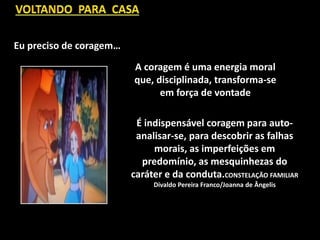 A coragem é uma energia moral
que, disciplinada, transforma-se
em força de vontade
Eu preciso de coragem…
É indispensável coragem para auto-
analisar-se, para descobrir as falhas
morais, as imperfeições em
predomínio, as mesquinhezas do
caráter e da conduta.CONSTELAÇÃO FAMILIAR
Divaldo Pereira Franco/Joanna de Ângelis
 