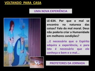 UMA NOVA EXPERIÊNCIA
LE-634. Por que o mal se
encontra na natureza das
coisas? Falo do mal moral. Deus
não poderia criar a Humanidade
em melhores condições?
...E necessário que o Espírito
adquira a experiência, e para
isto é necessário que ele
conheça o bem e o mal...
PROTETORES DA JORNADA
 