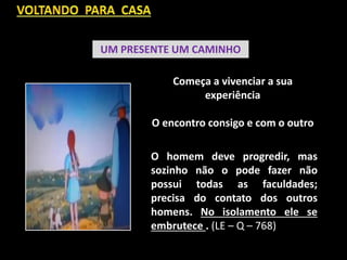 UM PRESENTE UM CAMINHO
Começa a vivenciar a sua
experiência
O encontro consigo e com o outro
O homem deve progredir, mas
sozinho não o pode fazer não
possui todas as faculdades;
precisa do contato dos outros
homens. No isolamento ele se
embrutece . (LE – Q – 768)
 