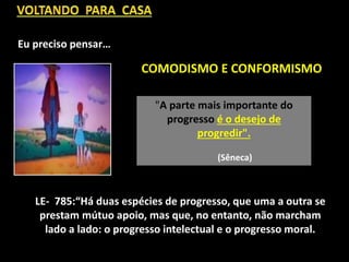 "A parte mais importante do
progresso é o desejo de
progredir".
(Sêneca)
COMODISMO E CONFORMISMO
LE- 785:“Há duas espécies de progresso, que uma a outra se
prestam mútuo apoio, mas que, no entanto, não marcham
lado a lado: o progresso intelectual e o progresso moral.
Eu preciso pensar…
 