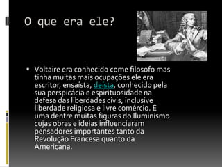 O que era ele?


 Voltaire era conhecido come filosofo mas
  tinha muitas mais ocupações ele era
  escritor, ensaísta, deísta, conhecido pela
  sua perspicácia e espirituosidade na
  defesa das liberdades civis, inclusive
  liberdade religiosa e livre comércio. É
  uma dentre muitas figuras do Iluminismo
  cujas obras e ideias influenciaram
  pensadores importantes tanto da
  Revolução Francesa quanto da
  Americana.
 