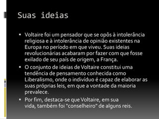 Suas ideias

 Voltaire foi um pensador que se opôs à intolerância
  religiosa e à intolerância de opinião existentes na
  Europa no período em que viveu. Suas ideias
  revolucionárias acabaram por fazer com que fosse
  exilado de seu país de origem, a França.
 O conjunto de ideias de Voltaire constitui uma
  tendência de pensamento conhecida como
  Liberalismo, onde o indivíduo é capaz de elaborar as
  suas próprias leis, em que a vontade da maioria
  prevalece.
 Por fim, destaca-se que Voltaire, em sua
  vida, também foi "conselheiro" de alguns reis.
 
