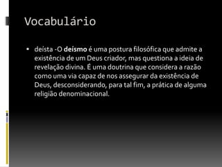 Vocabulário

 deísta -O deísmo é uma postura filosófica que admite a
  existência de um Deus criador, mas questiona a ideia de
  revelação divina. É uma doutrina que considera a razão
  como uma via capaz de nos assegurar da existência de
  Deus, desconsiderando, para tal fim, a prática de alguma
  religião denominacional.
 