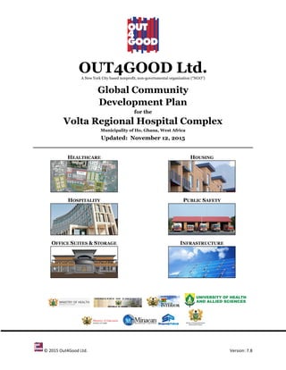 © 2015 Out4Good Ltd. Version: 7.8
OUT4GOOD Ltd.A New York City based nonprofit, non-governmental organization (“NGO”)
Global Community
Development Plan
for the
Volta Regional Hospital Complex
Municipality of Ho, Ghana, West Africa
Updated: November 12, 2015
HEALTHCARE
HOSPITALITY
OFFICE SUITES & STORAGE
HOUSING
PUBLIC SAFETY
INFRASTRUCTURE
 