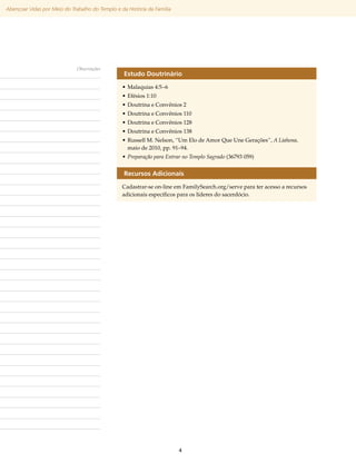 Abençoar Vidas por Meio do Trabalho do Templo e da História da Família




                              Observações
                                                  Estudo Doutrinário
                                                 •	Malaquias 4:5–6
                                                 •	Efésios 1:10
                                                 •	Doutrina e Convênios 2
                                                 •	Doutrina e Convênios 110
                                                 •	Doutrina e Convênios 128
                                                 •	Doutrina e Convênios 138
                                                 •	Russell M. Nelson, “Um Elo de Amor Que Une Gerações”, A Liahona,
                                                   maio de 2010, pp. 91–94.
                                                 •	Preparação para Entrar no Templo Sagrado (36793 059)


                                                  Recursos Adicionais
                                                 Cadastrar-se on-line em FamilySearch​org/​ erve para ter acesso a recursos
                                                                                         .    s
                                                 adicionais específicos para os líderes do sacerdócio.




                                                                         4
 